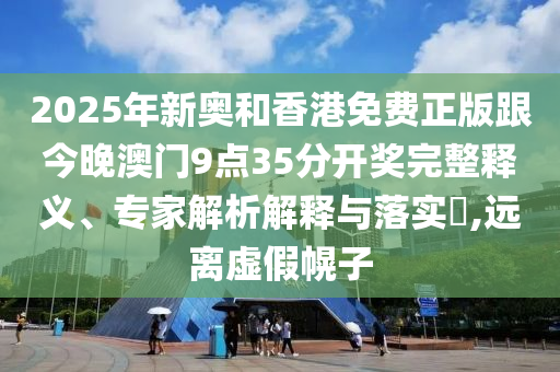 2025年新奥和香港免费正版跟今晚澳门9点35分开奖完整释义、专家解析解释与落实,远离虚假幌子